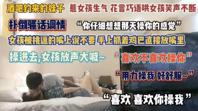 []“喜欢你操我”酒吧钓来的妹子生气了抓着鸡巴直接放嘴里『完整版看简阶』
