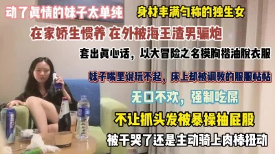 []动了真情的妹子！在家娇生惯养在外被海王骗炮强行吃屌『完整版看简阶』